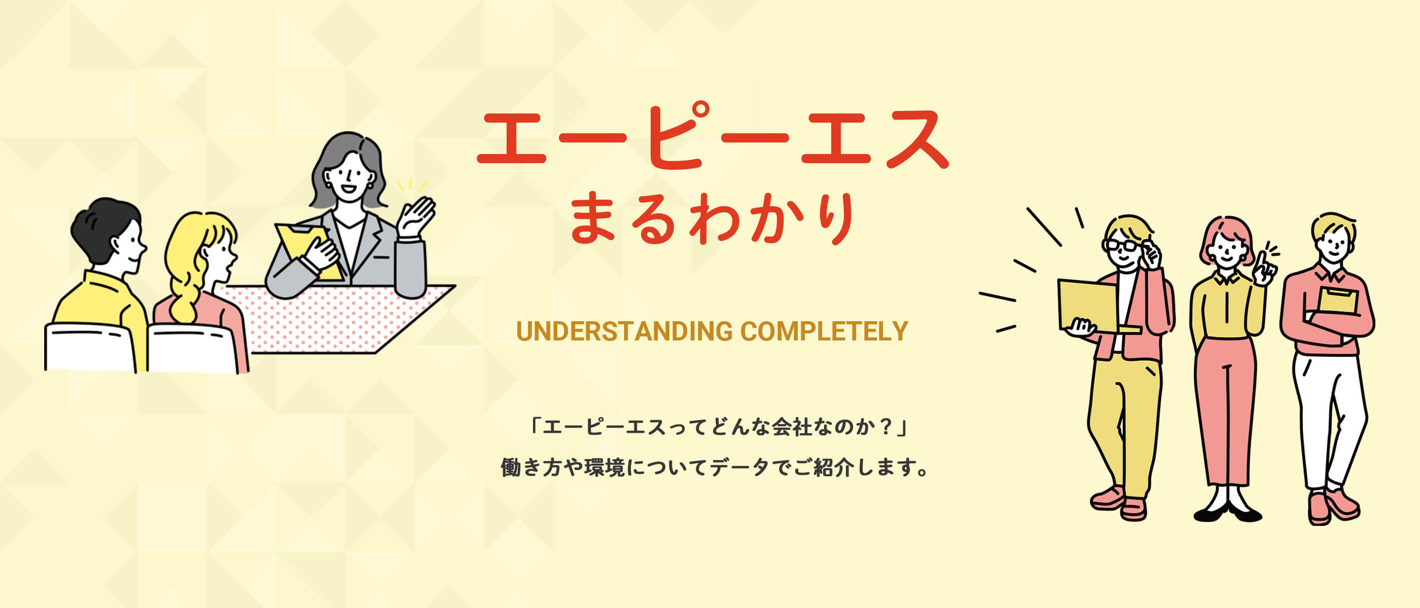 エーピーエスまるわかり UNDERSTANDING COMPLETELY 「エーピーエスってどんな会社なのか?」働き方や環境についてデータでご紹介します。
