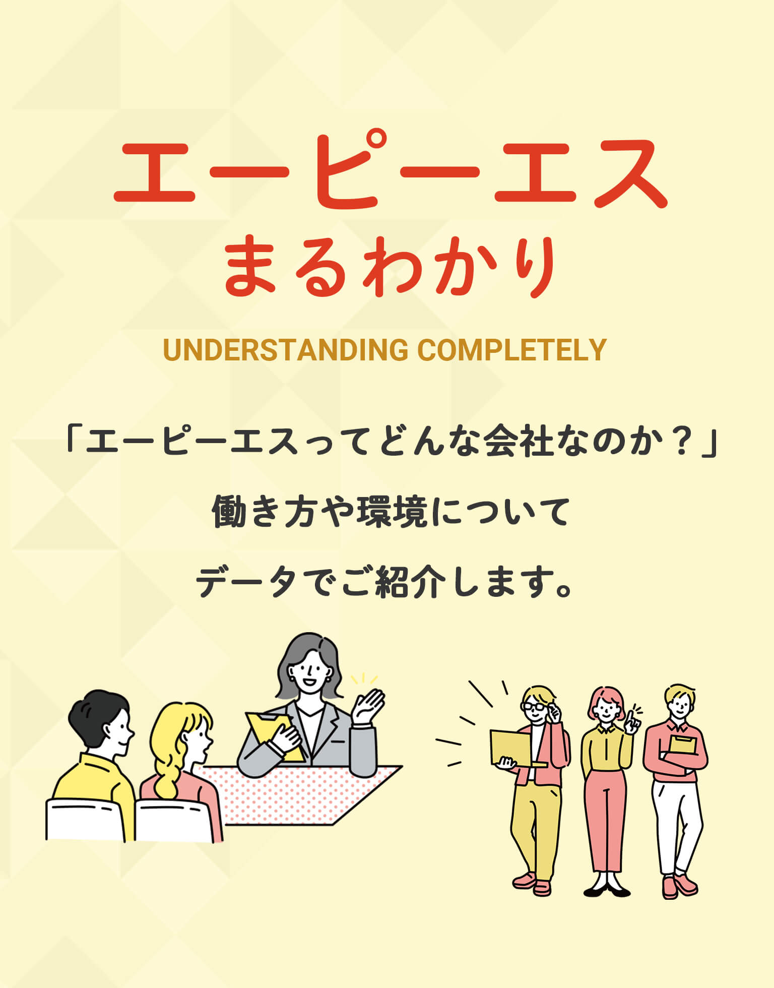 エーピーエスまるわかり UNDERSTANDING COMPLETELY 「エーピーエスってどんな会社なのか?」働き方や環境についてデータでご紹介します。